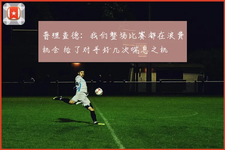 普理查德：我们整场比赛都在浪费机会 给了对手好几次喘息之机