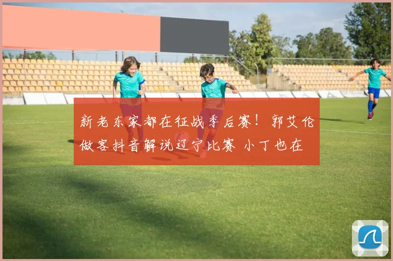 新老东家都在征战季后赛！郭艾伦做客抖音解说辽宁比赛 小丁也在